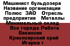 Машинист бульдозера › Название организации ­ Полюс, ЗАО › Отрасль предприятия ­ Металлы › Минимальный оклад ­ 1 - Все города Работа » Вакансии   . Красноярский край,Игарка г.